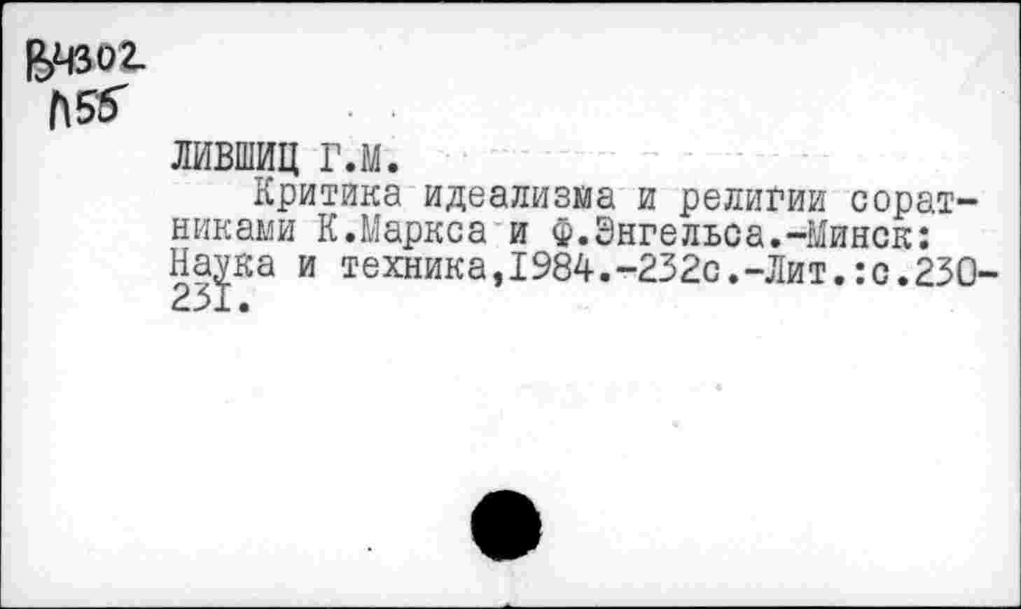 ﻿БЧЗО2.
1\5&	• •
ЛИВШИЦ гл.
Критика идеализма и религии соратниками К.Маркса и Ф.Энгельса.-Минск: Наука и техника,1984.-232с.-Лит.:с.230